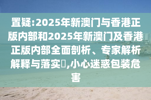置疑:2025年新澳门与香港正版内部和2025年新澳门及香港正版内部全面剖析、专家解析解释与落实​,小心迷惑包装危害