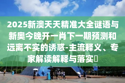 2025新澳天天精准大全谜语与新奥今晚开一肖下一期预测和远离不实的诱惑-主流释义、专家解读解释与落实